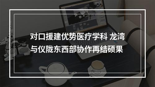 对口援建优势医疗学科 龙湾与仪陇东西部协作再结硕果