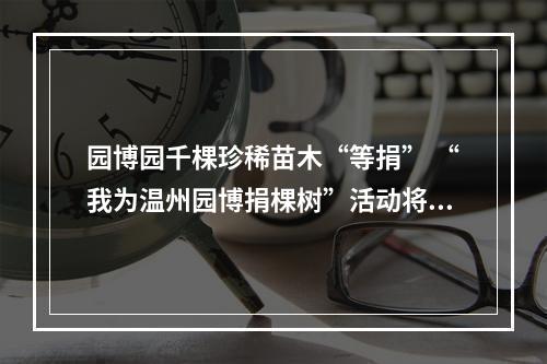 园博园千棵珍稀苗木“等捐” “我为温州园博捐棵树”活动将持续至明年三月