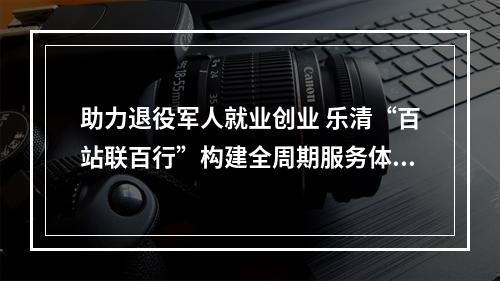 助力退役军人就业创业 乐清“百站联百行”构建全周期服务体系
