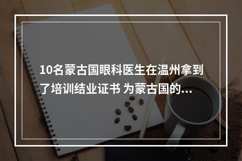 10名蒙古国眼科医生在温州拿到了培训结业证书 为蒙古国的眼健康事业贡献“中国方案”