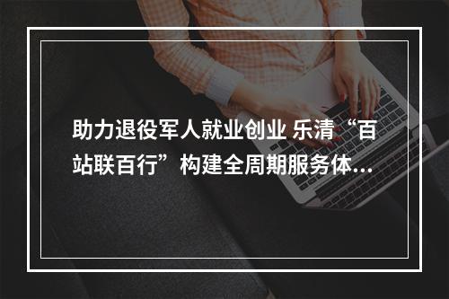 助力退役军人就业创业 乐清“百站联百行”构建全周期服务体系
