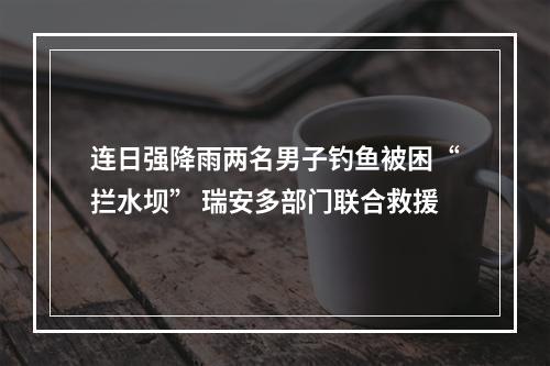 连日强降雨两名男子钓鱼被困“拦水坝” 瑞安多部门联合救援