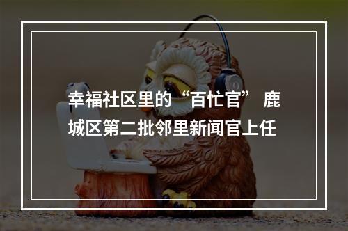 幸福社区里的“百忙官” 鹿城区第二批邻里新闻官上任