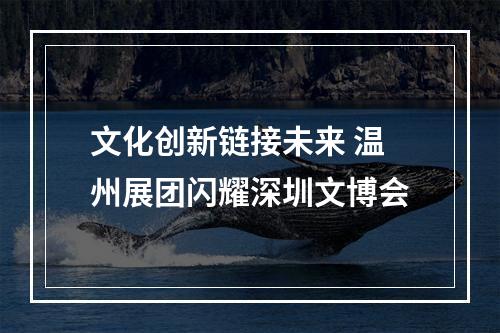 文化创新链接未来 温州展团闪耀深圳文博会