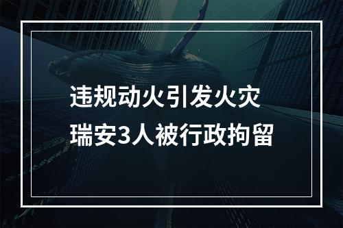 违规动火引发火灾 瑞安3人被行政拘留