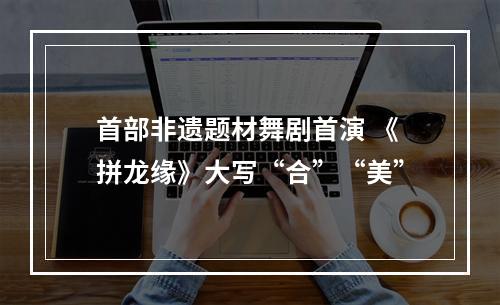 首部非遗题材舞剧首演 《拼龙缘》大写“合”“美”