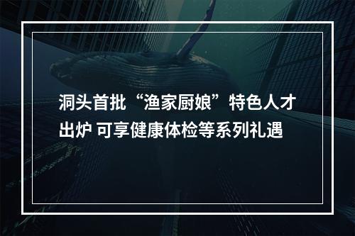 洞头首批“渔家厨娘”特色人才出炉 可享健康体检等系列礼遇