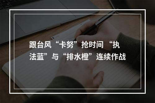 跟台风“卡努”抢时间 “执法蓝”与“排水橙”连续作战