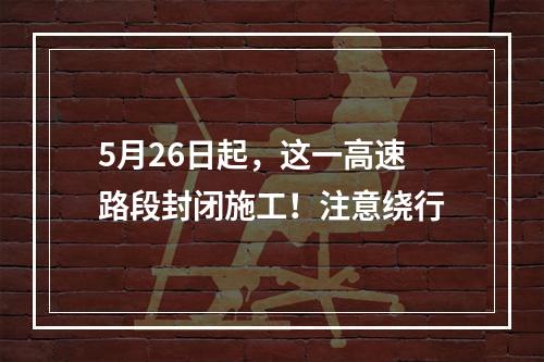 5月26日起，这一高速路段封闭施工！注意绕行