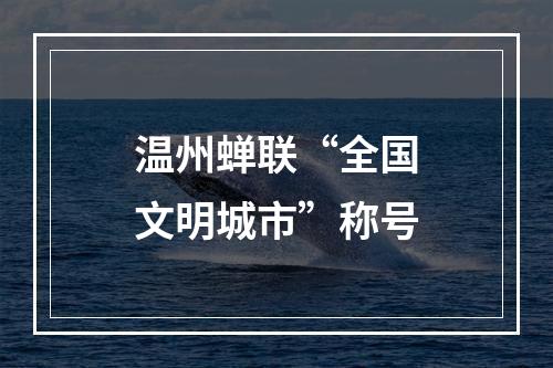 温州蝉联“全国文明城市”称号