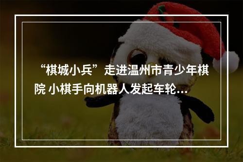 “棋城小兵”走进温州市青少年棋院 小棋手向机器人发起车轮战