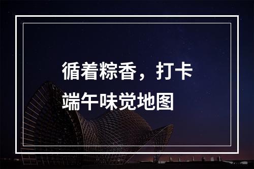 循着粽香，打卡端午味觉地图