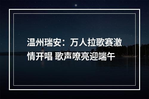 温州瑞安：万人拉歌赛激情开唱 歌声嘹亮迎端午