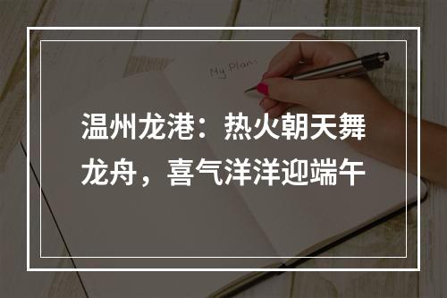 温州龙港：热火朝天舞龙舟，喜气洋洋迎端午