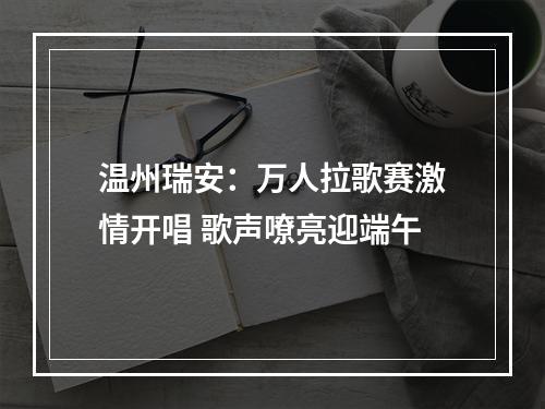 温州瑞安：万人拉歌赛激情开唱 歌声嘹亮迎端午