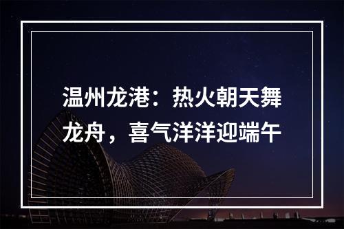 温州龙港：热火朝天舞龙舟，喜气洋洋迎端午