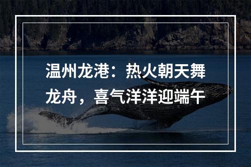 温州龙港：热火朝天舞龙舟，喜气洋洋迎端午