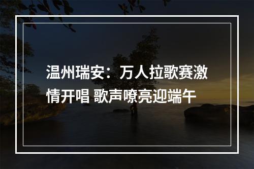 温州瑞安：万人拉歌赛激情开唱 歌声嘹亮迎端午
