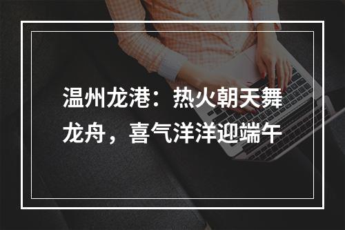 温州龙港：热火朝天舞龙舟，喜气洋洋迎端午