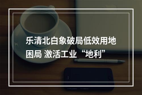 乐清北白象破局低效用地困局 激活工业“地利”
