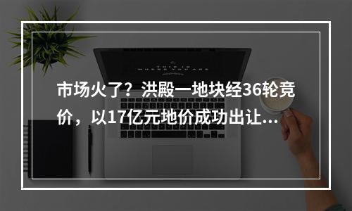 市场火了？洪殿一地块经36轮竞价，以17亿元地价成功出让……