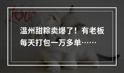 温州甜粽卖爆了！有老板每天打包一万多单……