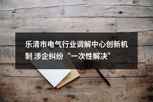 乐清市电气行业调解中心创新机制 涉企纠纷“一次性解决”