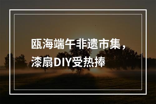 瓯海端午非遗市集，漆扇DIY受热捧