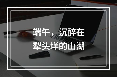 端午，沉醉在犁头垟的山湖