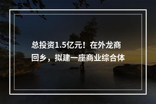 总投资1.5亿元！在外龙商回乡，拟建一座商业综合体