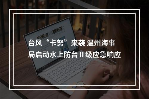 台风“卡努”来袭 温州海事局启动水上防台Ⅱ级应急响应