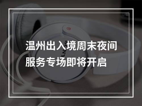 温州出入境周末夜间服务专场即将开启