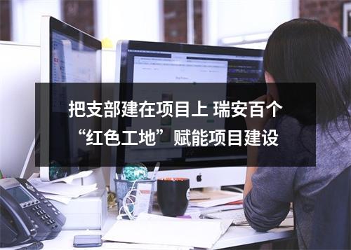 把支部建在项目上 瑞安百个“红色工地”赋能项目建设