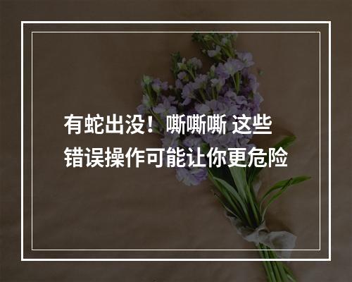 有蛇出没！嘶嘶嘶 这些错误操作可能让你更危险