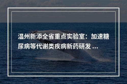 温州新添全省重点实验室：加速糖尿病等代谢类疾病新药研发 助力生长因子之城建设