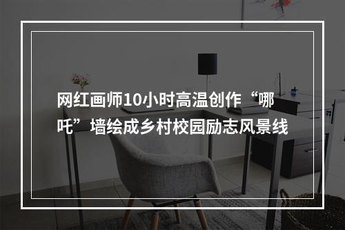 网红画师10小时高温创作“哪吒”墙绘成乡村校园励志风景线