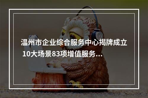 温州市企业综合服务中心揭牌成立 10大场景83项增值服务“更懂企业”