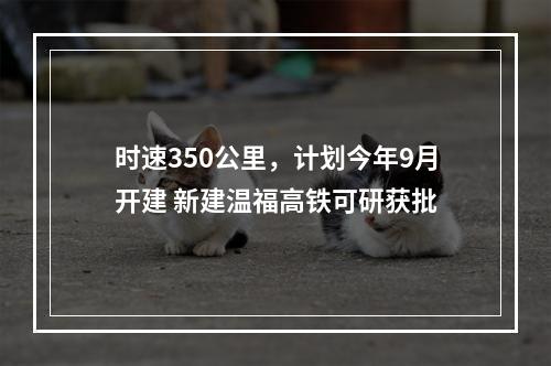 时速350公里，计划今年9月开建 新建温福高铁可研获批