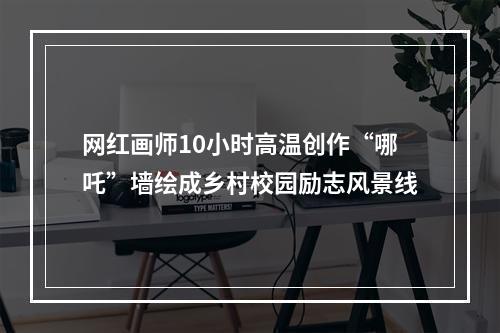 网红画师10小时高温创作“哪吒”墙绘成乡村校园励志风景线