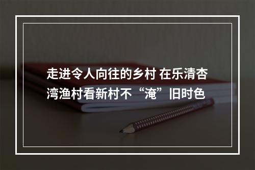 走进令人向往的乡村 在乐清杏湾渔村看新村不“淹”旧时色