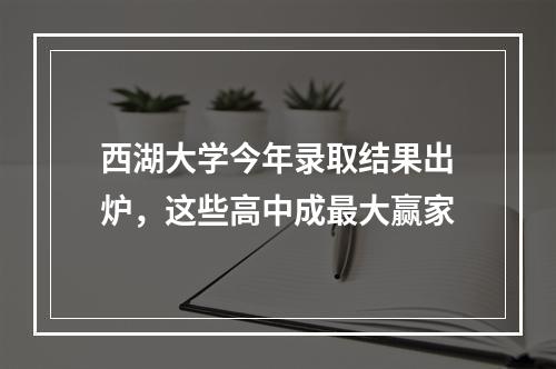 西湖大学今年录取结果出炉，这些高中成最大赢家