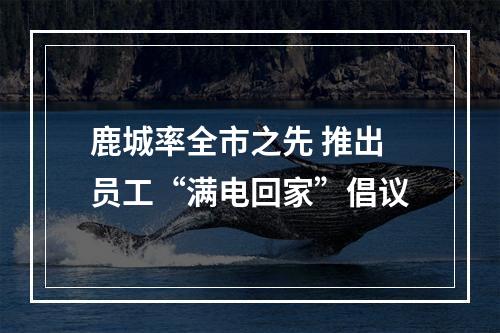 鹿城率全市之先 推出员工“满电回家”倡议