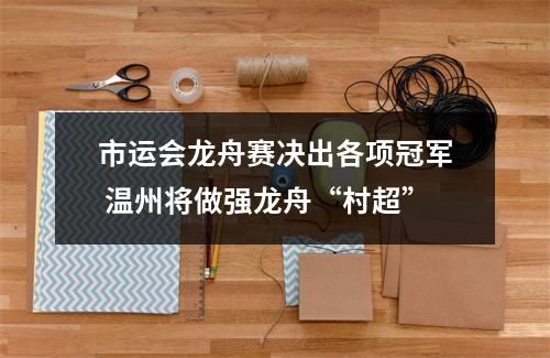 市运会龙舟赛决出各项冠军 温州将做强龙舟“村超”
