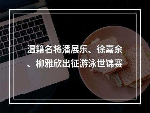 温籍名将潘展乐、徐嘉余、柳雅欣出征游泳世锦赛