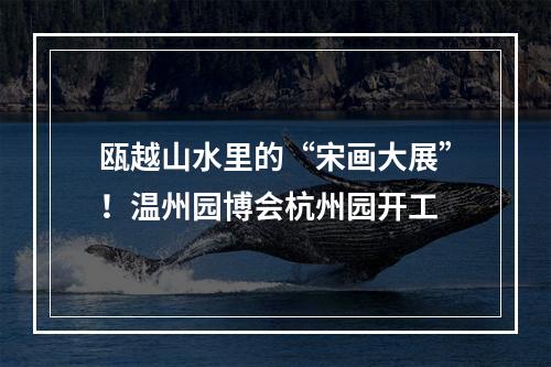 瓯越山水里的“宋画大展”！温州园博会杭州园开工