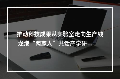 推动科技成果从实验室走向生产线 龙港“两家人”共话产学研融合新路径
