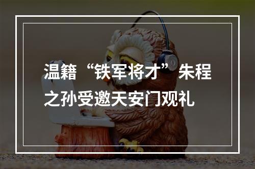 温籍“铁军将才”朱程之孙受邀天安门观礼