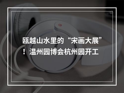 瓯越山水里的“宋画大展”！温州园博会杭州园开工