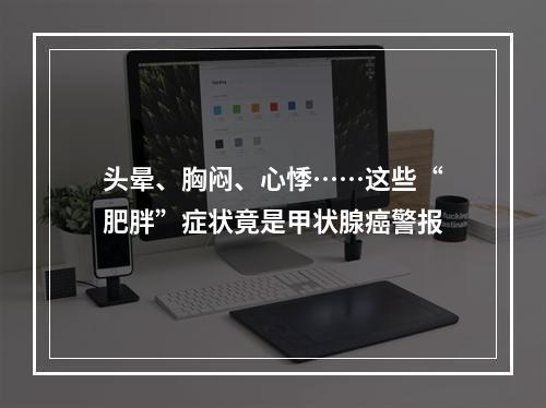 头晕、胸闷、心悸……这些“肥胖”症状竟是甲状腺癌警报