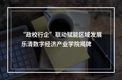 “政校行企”联动赋能区域发展 乐清数字经济产业学院揭牌
